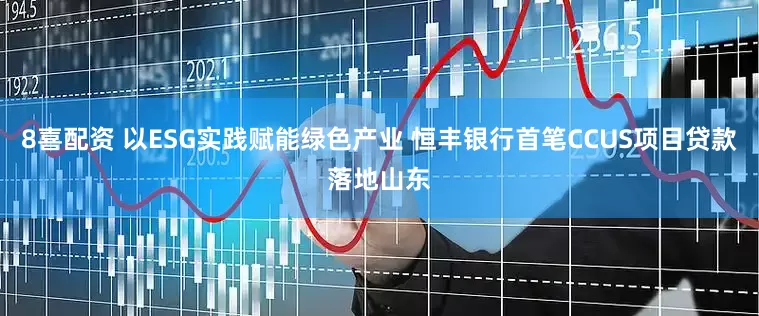 8喜配资 以ESG实践赋能绿色产业 恒丰银行首笔CCUS项目贷款落地山东
