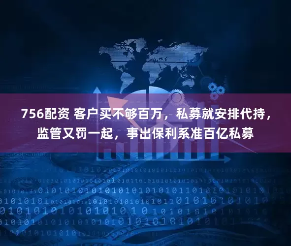 756配资 客户买不够百万，私募就安排代持，监管又罚一起，事出保利系准百亿私募