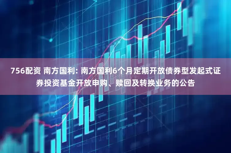 756配资 南方国利: 南方国利6个月定期开放债券型发起式证券投资基金开放申购、赎回及转换业务的公告
