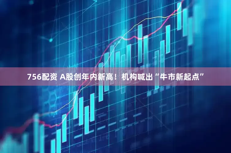 756配资 A股创年内新高！机构喊出“牛市新起点”