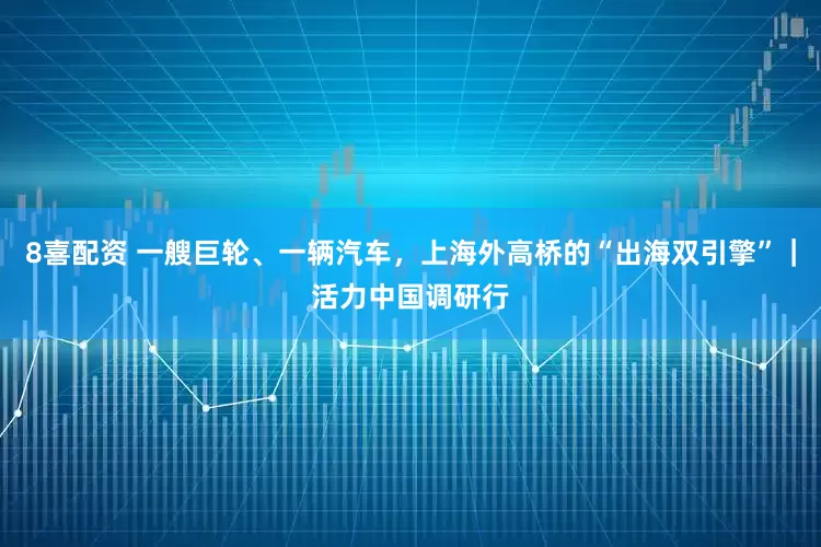 8喜配资 一艘巨轮、一辆汽车，上海外高桥的“出海双引擎”｜活力中国调研行